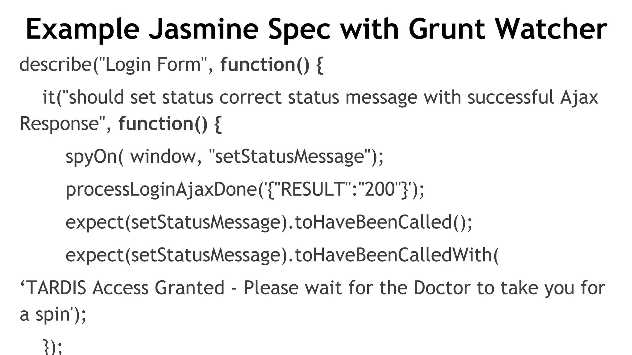 Example Jasmine Spec with Grunt Watcher
describe("Login Form", function() {
it("should set status correct status message with successful Ajax
Response", function() {
spyOn( window, "setStatusMessage");
processLoginAjaxDone('{"RESULT":"200"}');
expect(setStatusMessage).toHaveBeenCalled();
expect(setStatusMessage).toHaveBeenCalledWith(
‘TARDIS Access Granted - Please wait for the Doctor to take you for
a spin');
});
 
