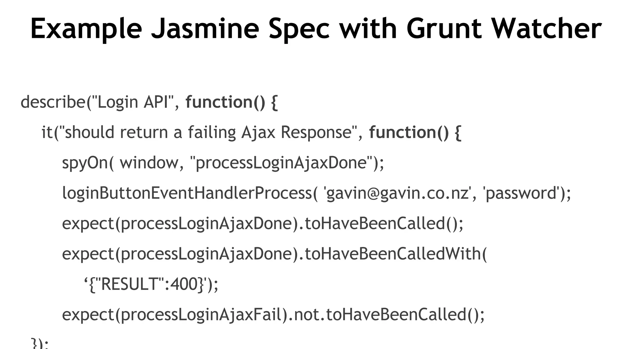 Example Jasmine Spec with Grunt Watcher
describe("Login API", function() {
it("should return a failing Ajax Response", function() {
spyOn( window, "processLoginAjaxDone");
loginButtonEventHandlerProcess( 'gavin@gavin.co.nz', 'password');
expect(processLoginAjaxDone).toHaveBeenCalled();
expect(processLoginAjaxDone).toHaveBeenCalledWith(
‘{"RESULT":400}');
expect(processLoginAjaxFail).not.toHaveBeenCalled();
 