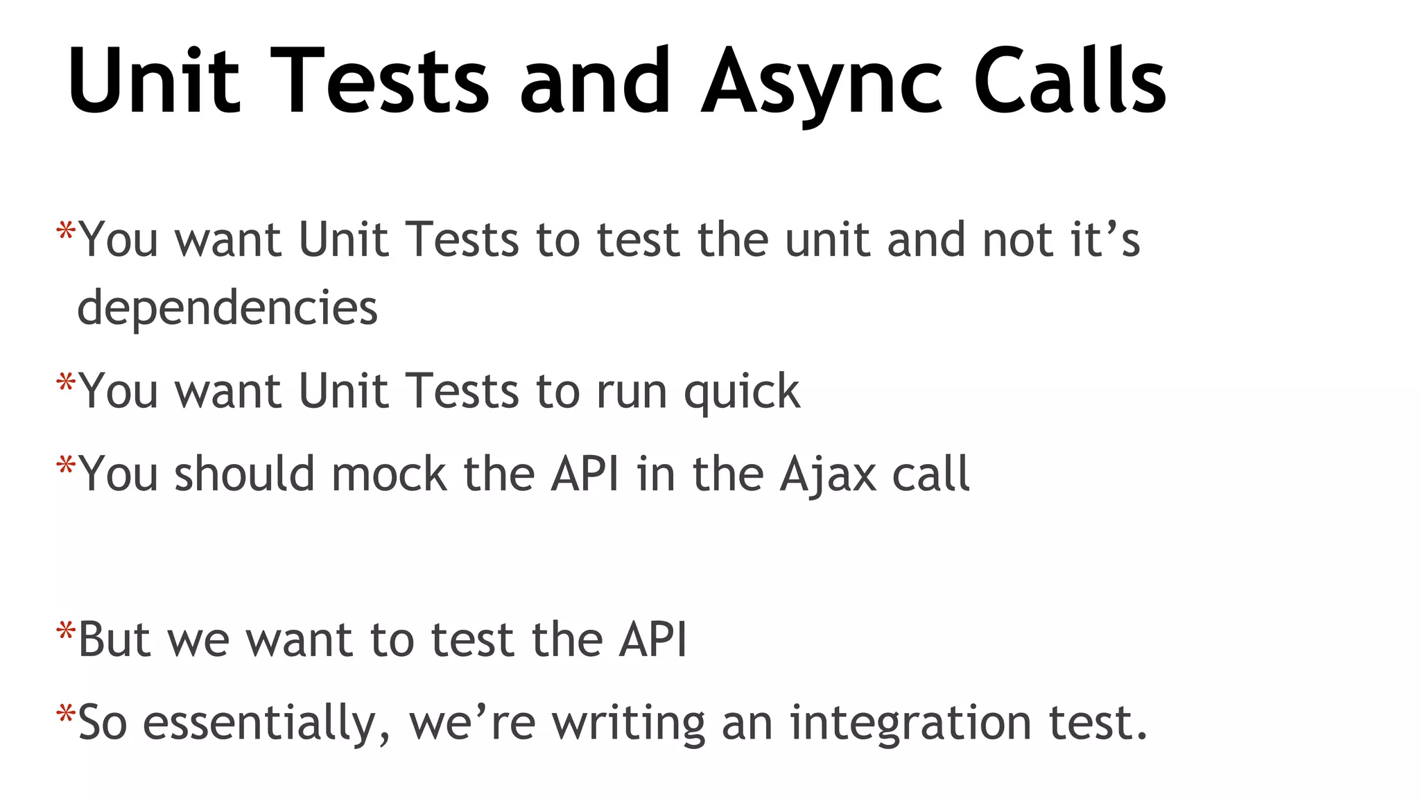 Unit Tests and Async Calls
*You want Unit Tests to test the unit and not it’s
dependencies
*You want Unit Tests to run quick
*You should mock the API in the Ajax call
*But we want to test the API
*So essentially, we’re writing an integration test.
 