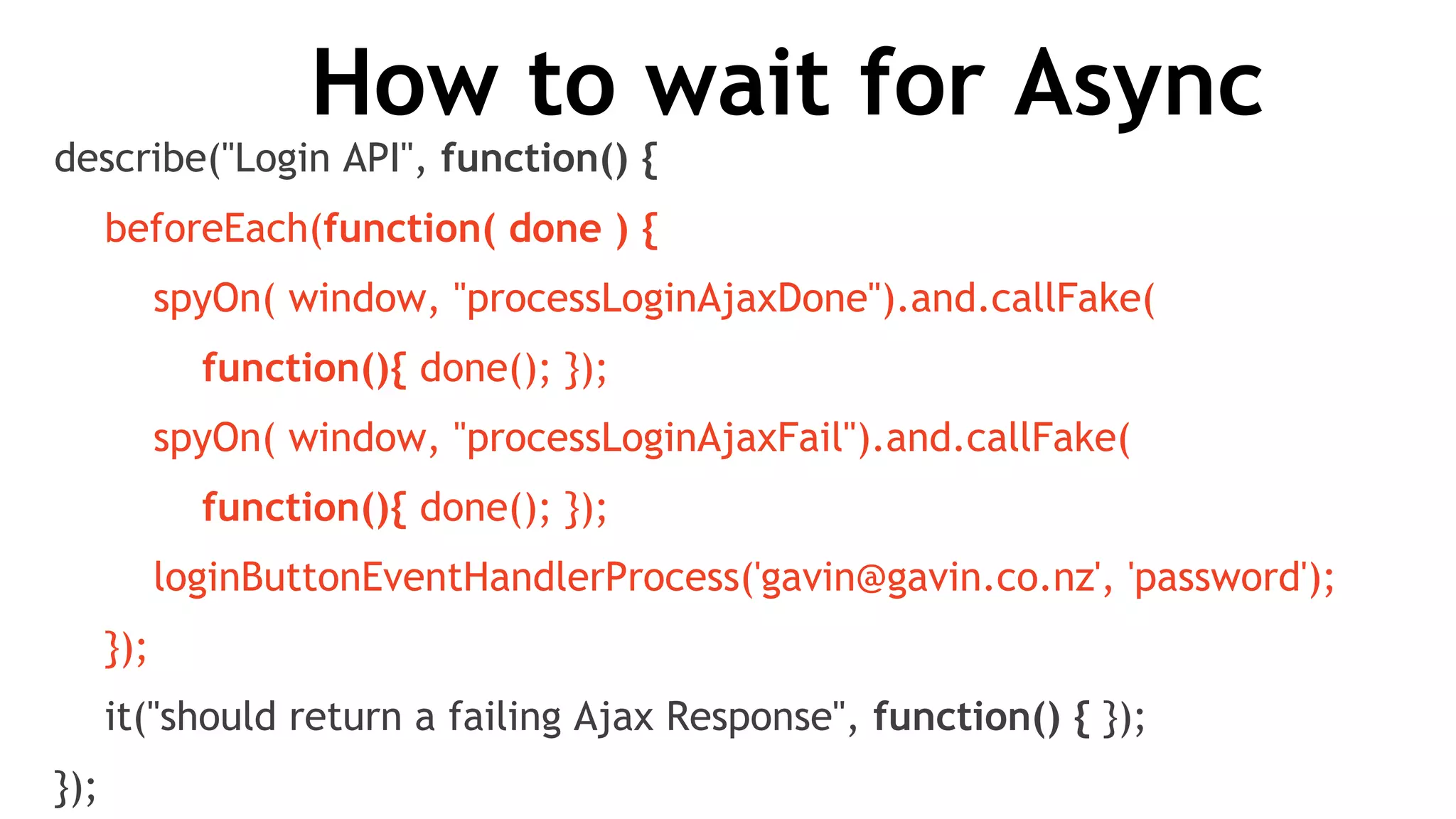 How to wait for Async
describe("Login API", function() {
beforeEach(function( done ) {
spyOn( window, "processLoginAjaxDone").and.callFake(
function(){ done(); });
spyOn( window, "processLoginAjaxFail").and.callFake(
function(){ done(); });
loginButtonEventHandlerProcess('gavin@gavin.co.nz', 'password');
});
it("should return a failing Ajax Response", function() { });
});
 