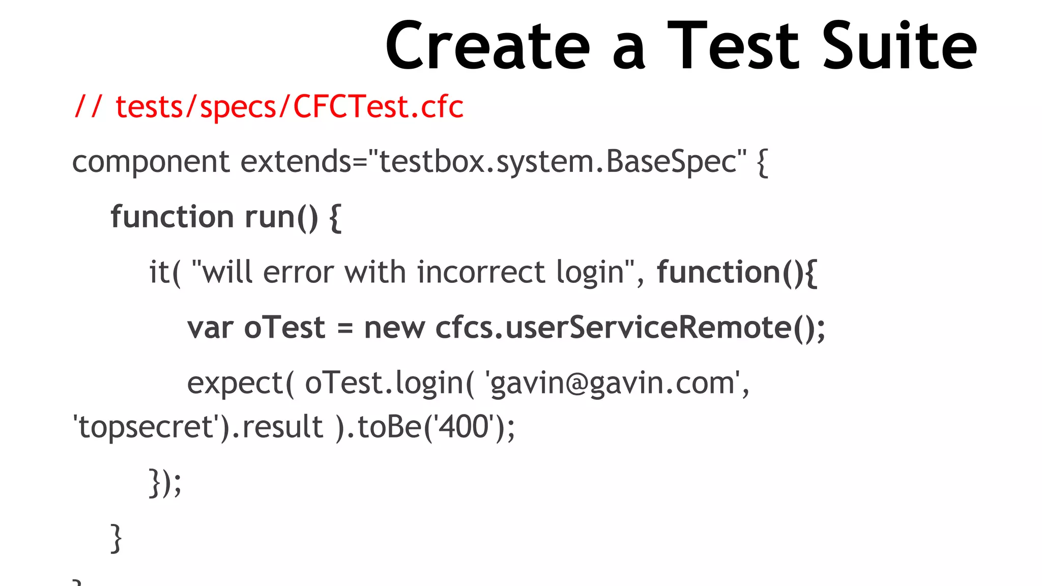 Create a Test Suite
// tests/specs/CFCTest.cfc
component extends="testbox.system.BaseSpec" {
function run() {
it( "will error with incorrect login", function(){
var oTest = new cfcs.userServiceRemote();
expect( oTest.login( 'gavin@gavin.com',
'topsecret').result ).toBe('400');
});
}
 