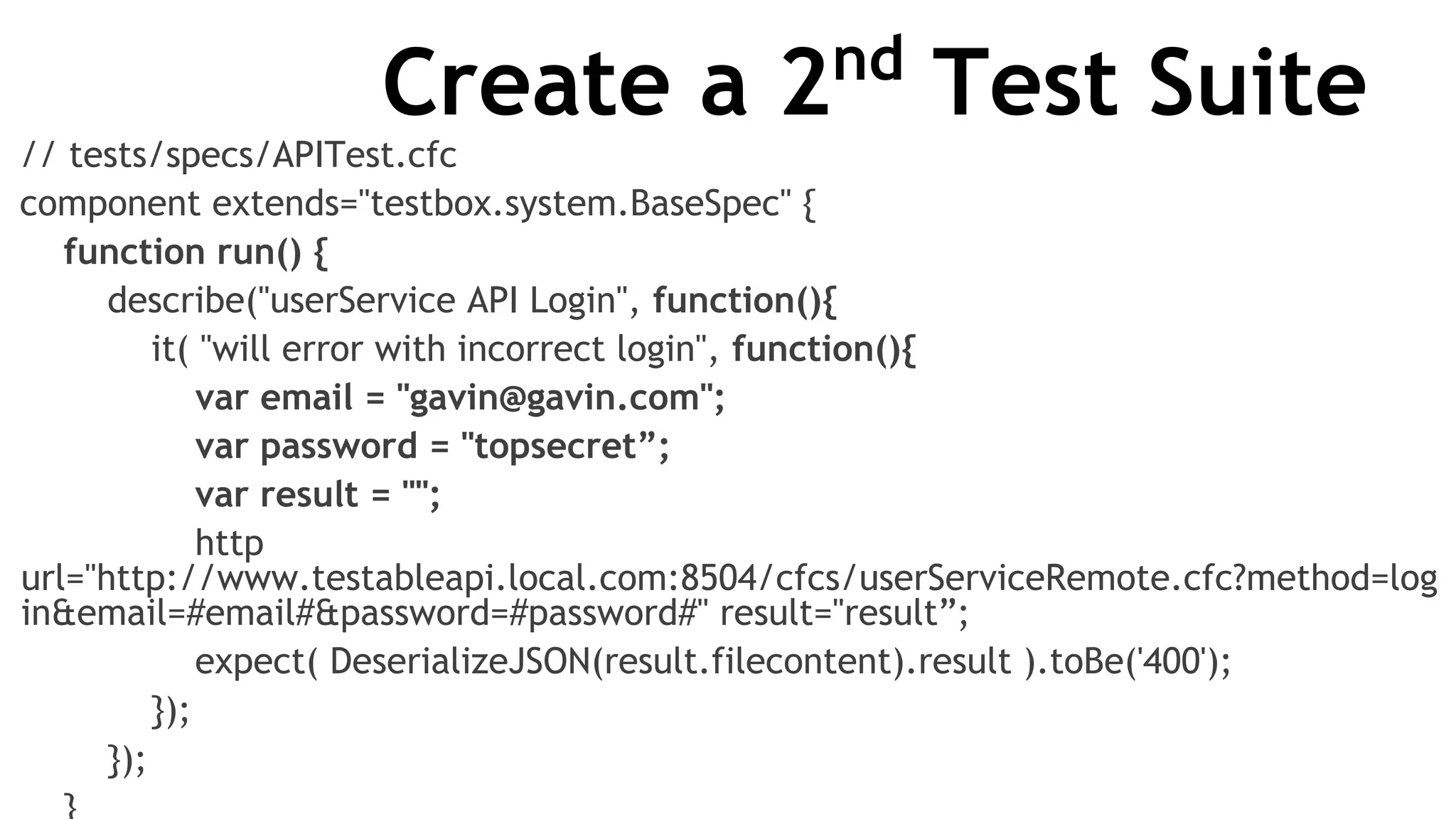 Create a 2nd
Test Suite
// tests/specs/APITest.cfc
component extends="testbox.system.BaseSpec" {
function run() {
describe("userService API Login", function(){
it( "will error with incorrect login", function(){
var email = "gavin@gavin.com";
var password = "topsecret”;
var result = "";
http
url="http://www.testableapi.local.com:8504/cfcs/userServiceRemote.cfc?method=log
in&email=#email#&password=#password#" result="result”;
expect( DeserializeJSON(result.filecontent).result ).toBe('400');
});
});
 