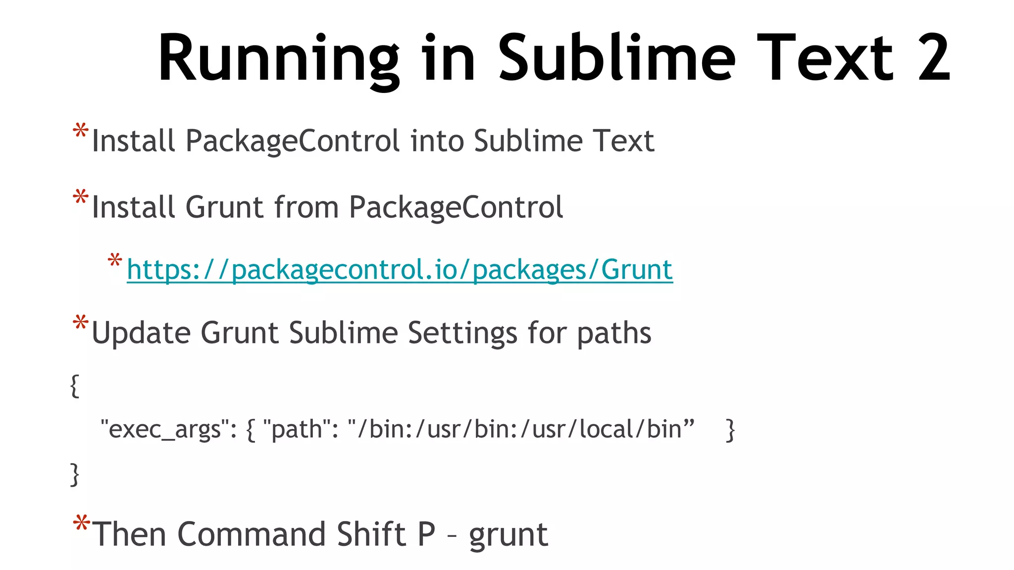 Running in Sublime Text 2
*Install PackageControl into Sublime Text
*Install Grunt from PackageControl
*https://packagecontrol.io/packages/Grunt
*Update Grunt Sublime Settings for paths
{
"exec_args": { "path": "/bin:/usr/bin:/usr/local/bin” }
}
*Then Command Shift P – grunt
 