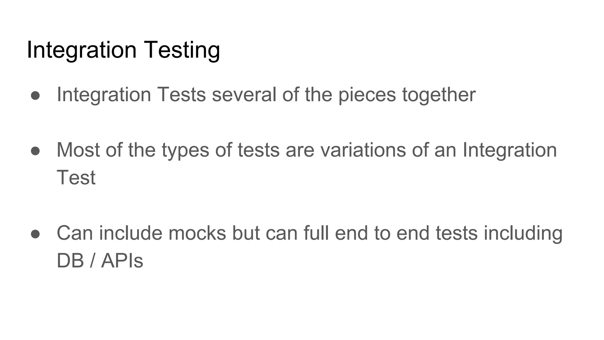 Integration Testing
● Integration Tests several of the pieces together
● Most of the types of tests are variations of an Integration
Test
● Can include mocks but can full end to end tests including
DB / APIs
 