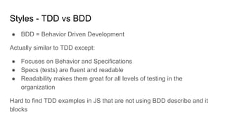 Styles - TDD vs BDD
● BDD = Behavior Driven Development
Actually similar to TDD except:
● Focuses on Behavior and Specifications
● Specs (tests) are fluent and readable
● Readability makes them great for all levels of testing in the
organization
Hard to find TDD examples in JS that are not using BDD describe and it
blocks
 
