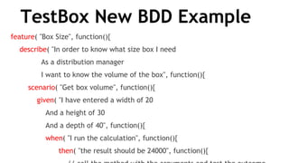 TestBox New BDD Example
feature( "Box Size", function(){
    describe( "In order to know what size box I need
              As a distribution manager
              I want to know the volume of the box", function(){
        scenario( "Get box volume", function(){
            given( "I have entered a width of 20
                And a height of 30
                And a depth of 40", function(){
                when( "I run the calculation", function(){
                      then( "the result should be 24000", function(){
 