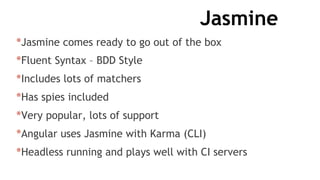 Jasmine
*Jasmine comes ready to go out of the box
*Fluent Syntax – BDD Style
*Includes lots of matchers
*Has spies included
*Very popular, lots of support
*Angular uses Jasmine with Karma (CLI)
*Headless running and plays well with CI servers
 