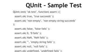 QUnit – Sample Test
QUnit.test( "ok test", function( assert ) {
assert.ok( true, "true succeeds" );
assert.ok( "non-empty", "non-empty string succeeds"
);
assert.ok( false, "false fails" );
assert.ok( 0, "0 fails" );
assert.ok( NaN, "NaN fails" );
assert.ok( "", "empty string fails" );
assert.ok( null, "null fails" );
assert.ok( undefined, "undefined fails" );
 