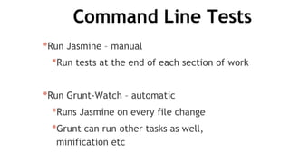 Command Line Tests
*Run Jasmine – manual
*Run tests at the end of each section of work
*Run Grunt-Watch – automatic
*Runs Jasmine on every file change
*Grunt can run other tasks as well,
minification etc
 