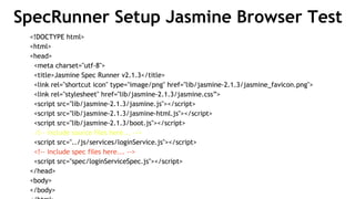 SpecRunner Setup Jasmine Browser Test
<!DOCTYPE html>
<html>
<head>
<meta charset="utf-8">
<title>Jasmine Spec Runner v2.1.3</title>
<link rel="shortcut icon" type="image/png" href="lib/jasmine-2.1.3/jasmine_favicon.png">
<link rel="stylesheet" href="lib/jasmine-2.1.3/jasmine.css”>
<script src="lib/jasmine-2.1.3/jasmine.js"></script>
<script src="lib/jasmine-2.1.3/jasmine-html.js"></script>
<script src="lib/jasmine-2.1.3/boot.js"></script>
<!-- include source files here... -->
<script src="../js/services/loginService.js"></script>
<!-- include spec files here... -->
<script src="spec/loginServiceSpec.js"></script>
</head>
<body>
</body>
 