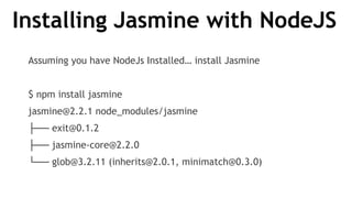 Installing Jasmine with NodeJS
Assuming you have NodeJs Installed… install Jasmine
$ npm install jasmine
jasmine@2.2.1 node_modules/jasmine
├── exit@0.1.2
├── jasmine-core@2.2.0
└── glob@3.2.11 (inherits@2.0.1, minimatch@0.3.0)
 