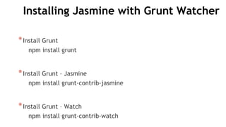 Installing Jasmine with Grunt Watcher
*Install Grunt
npm install grunt
*Install Grunt – Jasmine
npm install grunt-contrib-jasmine
*Install Grunt – Watch
npm install grunt-contrib-watch
 