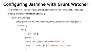 Configuring Jasmine with Grunt Watcher
// gruntfile.js - https://gist.github.com/gpickin/1e1e7902d1d3676d23c5
module.exports = function (grunt) {
grunt.initConfig({
pkg: grunt.file.readJSON('node_modules/grunt/package.json'),
jasmine: {
all: {
src: ['js/*.js' ],
options: {
//'vendor': ['path/to/vendor/libs/*.js'],
'specs': ['specs/*.js' ], '--web-security': false
}
 