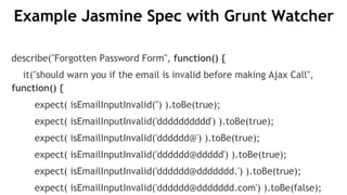 Example Jasmine Spec with Grunt Watcher
describe("Forgotten Password Form", function() {
it("should warn you if the email is invalid before making Ajax Call",
function() {
expect( isEmailInputInvalid('') ).toBe(true);
expect( isEmailInputInvalid('dddddddddd') ).toBe(true);
expect( isEmailInputInvalid('dddddd@') ).toBe(true);
expect( isEmailInputInvalid('dddddd@ddddd') ).toBe(true);
expect( isEmailInputInvalid('dddddd@ddddddd.') ).toBe(true);
expect( isEmailInputInvalid('dddddd@ddddddd.com') ).toBe(false);
 