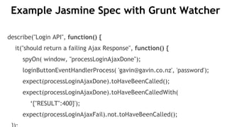 Example Jasmine Spec with Grunt Watcher
describe("Login API", function() {
it("should return a failing Ajax Response", function() {
spyOn( window, "processLoginAjaxDone");
loginButtonEventHandlerProcess( 'gavin@gavin.co.nz', 'password');
expect(processLoginAjaxDone).toHaveBeenCalled();
expect(processLoginAjaxDone).toHaveBeenCalledWith(
‘{"RESULT":400}');
expect(processLoginAjaxFail).not.toHaveBeenCalled();
 