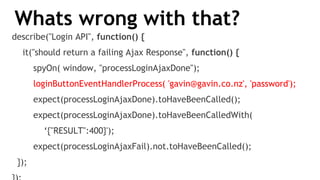 Whats wrong with that?
describe("Login API", function() {
it("should return a failing Ajax Response", function() {
spyOn( window, "processLoginAjaxDone");
loginButtonEventHandlerProcess( 'gavin@gavin.co.nz', 'password');
expect(processLoginAjaxDone).toHaveBeenCalled();
expect(processLoginAjaxDone).toHaveBeenCalledWith(
‘{"RESULT":400}');
expect(processLoginAjaxFail).not.toHaveBeenCalled();
});
 