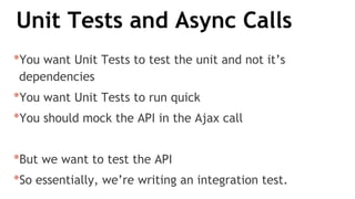 Unit Tests and Async Calls
*You want Unit Tests to test the unit and not it’s
dependencies
*You want Unit Tests to run quick
*You should mock the API in the Ajax call
*But we want to test the API
*So essentially, we’re writing an integration test.
 