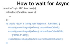 How to wait for Async
describe("Login API", function() {
beforeEach(function( done ) {
…
});
it("should return a failing Ajax Response", function() {
expect(processLoginAjaxDone).toHaveBeenCalled();
expect(processLoginAjaxDone).toHaveBeenCalledWith(
'{"RESULT":400}');
expect(processLoginAjaxFail).not.toHaveBeenCalled();
});
 