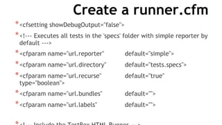 Create a runner.cfm
*<cfsetting showDebugOutput="false">
*<!--- Executes all tests in the 'specs' folder with simple reporter by
default --->
*<cfparam name="url.reporter" default="simple">
*<cfparam name="url.directory" default="tests.specs">
*<cfparam name="url.recurse" default="true"
type="boolean">
*<cfparam name="url.bundles" default="">
*<cfparam name="url.labels" default="">
 