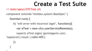 Create a Test Suite
// tests/specs/CFCTest.cfc
component extends="testbox.system.BaseSpec" {
function run() {
it( "will error with incorrect login", function(){
var oTest = new cfcs.userServiceRemote();
expect( oTest.login( 'gavin@gavin.com',
'topsecret').result ).toBe('400');
});
}
 