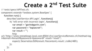 Create a 2nd
Test Suite
// tests/specs/APITest.cfc
component extends="testbox.system.BaseSpec" {
function run() {
describe("userService API Login", function(){
it( "will error with incorrect login", function(){
var email = "gavin@gavin.com";
var password = "topsecret”;
var result = "";
http
url="http://www.testableapi.local.com:8504/cfcs/userServiceRemote.cfc?method=log
in&email=#email#&password=#password#" result="result”;
expect( DeserializeJSON(result.filecontent).result ).toBe('400');
});
});
 
