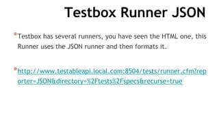 Testbox Runner JSON
*Testbox has several runners, you have seen the HTML one, this
Runner uses the JSON runner and then formats it.
*http://www.testableapi.local.com:8504/tests/runner.cfm?rep
orter=JSON&directory=%2Ftests%2Fspecs&recurse=true
 