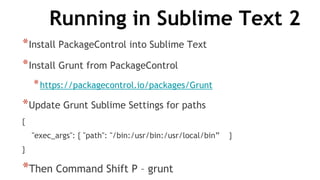 Running in Sublime Text 2
*Install PackageControl into Sublime Text
*Install Grunt from PackageControl
*https://packagecontrol.io/packages/Grunt
*Update Grunt Sublime Settings for paths
{
"exec_args": { "path": "/bin:/usr/bin:/usr/local/bin” }
}
*Then Command Shift P – grunt
 