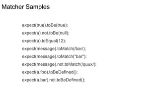 Matcher Samples
expect(true).toBe(true);
expect(a).not.toBe(null);
expect(a).toEqual(12);
expect(message).toMatch(/bar/);
expect(message).toMatch("bar");
expect(message).not.toMatch(/quux/);
expect(a.foo).toBeDefined();
expect(a.bar).not.toBeDefined();
 
