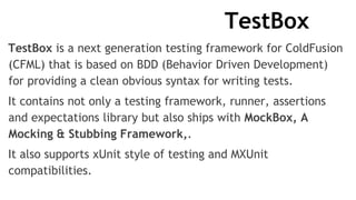TestBox
TestBox is a next generation testing framework for ColdFusion
(CFML) that is based on BDD (Behavior Driven Development)
for providing a clean obvious syntax for writing tests.
It contains not only a testing framework, runner, assertions
and expectations library but also ships with MockBox, A
Mocking & Stubbing Framework,.
It also supports xUnit style of testing and MXUnit
compatibilities.
 