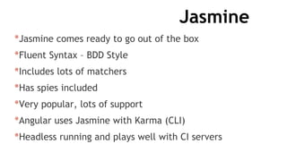 Jasmine
*Jasmine comes ready to go out of the box
*Fluent Syntax – BDD Style
*Includes lots of matchers
*Has spies included
*Very popular, lots of support
*Angular uses Jasmine with Karma (CLI)
*Headless running and plays well with CI servers
 