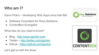 Who am I?
Gavin Pickin – developing Web Apps since late 90s
● Software Consultant for Ortus Solutions
● ContentBox Evangelist
What else do you need to know?
● Blog - http://www.gpickin.com
● Twitter – http://twitter.com/gpickin
● Github - https://github.com/gpickin
Let’s get on with the show.
 