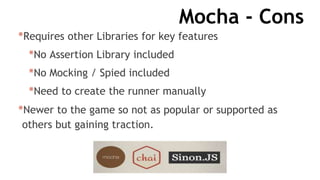 Mocha - Cons
*Requires other Libraries for key features
*No Assertion Library included
*No Mocking / Spied included
*Need to create the runner manually
*Newer to the game so not as popular or supported as
others but gaining traction.
 