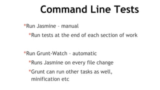 Command Line Tests
*Run Jasmine – manual
*Run tests at the end of each section of work
*Run Grunt-Watch – automatic
*Runs Jasmine on every file change
*Grunt can run other tasks as well,
minification etc
 