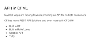 APIs in CFML
Most CF Apps are moving towards providing an API for multiple consumers
CF has many REST API Solutions and even more with CF 2016
● Built in CF
● Built in Railo/Lucee
● Coldbox API
● Taffy
 