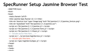SpecRunner Setup Jasmine Browser Test
<!DOCTYPE html>
<html>
<head>
<meta charset="utf-8">
<title>Jasmine Spec Runner v2.1.3</title>
<link rel="shortcut icon" type="image/png" href="lib/jasmine-2.1.3/jasmine_favicon.png">
<link rel="stylesheet" href="lib/jasmine-2.1.3/jasmine.css”>
<script src="lib/jasmine-2.1.3/jasmine.js"></script>
<script src="lib/jasmine-2.1.3/jasmine-html.js"></script>
<script src="lib/jasmine-2.1.3/boot.js"></script>
<!-- include source files here... -->
<script src="../js/services/loginService.js"></script>
<!-- include spec files here... -->
<script src="spec/loginServiceSpec.js"></script>
</head>
<body>
</body>
 