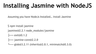 Installing Jasmine with NodeJS
Assuming you have NodeJs Installed… install Jasmine
$ npm install jasmine
jasmine@2.2.1 node_modules/jasmine
├── exit@0.1.2
├── jasmine-core@2.2.0
└── glob@3.2.11 (inherits@2.0.1, minimatch@0.3.0)
 