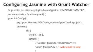 Configuring Jasmine with Grunt Watcher
// gruntfile.js - https://gist.github.com/gpickin/1e1e7902d1d3676d23c5
module.exports = function (grunt) {
grunt.initConfig({
pkg: grunt.file.readJSON('node_modules/grunt/package.json'),
jasmine: {
all: {
src: ['js/*.js' ],
options: {
//'vendor': ['path/to/vendor/libs/*.js'],
'specs': ['specs/*.js' ], '--web-security': false
}
 