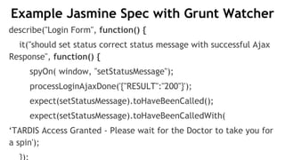Example Jasmine Spec with Grunt Watcher
describe("Login Form", function() {
it("should set status correct status message with successful Ajax
Response", function() {
spyOn( window, "setStatusMessage");
processLoginAjaxDone('{"RESULT":"200"}');
expect(setStatusMessage).toHaveBeenCalled();
expect(setStatusMessage).toHaveBeenCalledWith(
‘TARDIS Access Granted - Please wait for the Doctor to take you for
a spin');
 