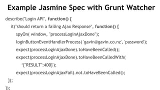 Example Jasmine Spec with Grunt Watcher
describe("Login API", function() {
it("should return a failing Ajax Response", function() {
spyOn( window, "processLoginAjaxDone");
loginButtonEventHandlerProcess( 'gavin@gavin.co.nz', 'password');
expect(processLoginAjaxDone).toHaveBeenCalled();
expect(processLoginAjaxDone).toHaveBeenCalledWith(
‘{"RESULT":400}');
expect(processLoginAjaxFail).not.toHaveBeenCalled();
});
});
 