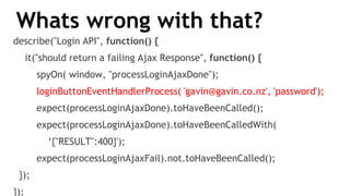 Whats wrong with that?
describe("Login API", function() {
it("should return a failing Ajax Response", function() {
spyOn( window, "processLoginAjaxDone");
loginButtonEventHandlerProcess( 'gavin@gavin.co.nz', 'password');
expect(processLoginAjaxDone).toHaveBeenCalled();
expect(processLoginAjaxDone).toHaveBeenCalledWith(
‘{"RESULT":400}');
expect(processLoginAjaxFail).not.toHaveBeenCalled();
});
});
 