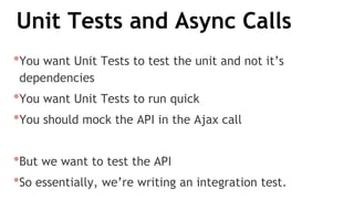 Unit Tests and Async Calls
*You want Unit Tests to test the unit and not it’s
dependencies
*You want Unit Tests to run quick
*You should mock the API in the Ajax call
*But we want to test the API
*So essentially, we’re writing an integration test.
 