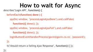 How to wait for Async
describe("Login API", function() {
beforeEach(function( done ) {
spyOn( window, "processLoginAjaxDone").and.callFake(
function(){ done(); });
spyOn( window, "processLoginAjaxFail").and.callFake(
function(){ done(); });
loginButtonEventHandlerProcess('gavin@gavin.co.nz', 'password');
});
it("should return a failing Ajax Response", function() { });
});
 