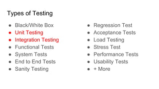 Types of Testing
● Black/White Box
● Unit Testing
● Integration Testing
● Functional Tests
● System Tests
● End to End Tests
● Sanity Testing
● Regression Test
● Acceptance Tests
● Load Testing
● Stress Test
● Performance Tests
● Usability Tests
● + More
 