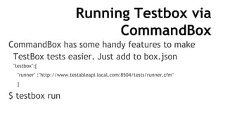 Running Testbox via
CommandBox
CommandBox has some handy features to make
TestBox tests easier. Just add to box.json
"testbox":{
"runner" :"http://www.testableapi.local.com:8504/tests/runner.cfm"
}
$ testbox run
 