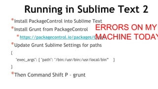 Running in Sublime Text 2
*Install PackageControl into Sublime Text
*Install Grunt from PackageControl
*https://packagecontrol.io/packages/Grunt
*Update Grunt Sublime Settings for paths
{
"exec_args": { "path": "/bin:/usr/bin:/usr/local/bin” }
}
*Then Command Shift P – grunt
ERRORS ON MY
MACHINE TODAY
 