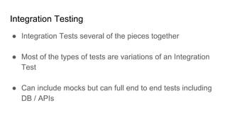 Integration Testing
● Integration Tests several of the pieces together
● Most of the types of tests are variations of an Integration
Test
● Can include mocks but can full end to end tests including
DB / APIs
 