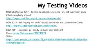 My Testing Videos
NVCFUG Meetup 2017 - Testing is natural, testing is fun, not everybody does
it but everybody should!
http://experts.adobeconnect.com/testboxortusinh/
ODW 2015 - Testing my API with TestBox on Server and Jasmine on Client
http://experts.adobeconnect.com/p6akdiyds21/
CBW 2014 - Mockbox, get ready to mock your socks off
Video: https://vimeo.com/112238773
Slides:
https://docs.google.com/file/d/0B_65i6I500NiN1BoVmVmaFh5dlBXd2ljV1NuY
1d3WEtxdUt3/edit
 