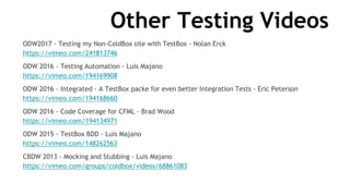 Other Testing Videos
ODW2017 - Testing my Non-ColdBox site with TestBox - Nolan Erck
https://vimeo.com/241813746
ODW 2016 - Testing Automation - Luis Majano
https://vimeo.com/194169908
ODW 2016 - Integrated - A TestBox packe for even better Integration Tests - Eric Peterson
https://vimeo.com/194168660
ODW 2016 - Code Coverage for CFML - Brad Wood
https://vimeo.com/194134971
ODW 2015 - TestBox BDD - Luis Majano
https://vimeo.com/148262563
CBDW 2013 - Mocking and Stubbing - Luis Majano
https://vimeo.com/groups/coldbox/videos/68861083
 