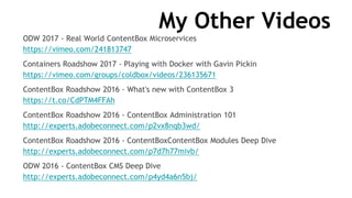 My Other Videos
ODW 2017 - Real World ContentBox Microservices
https://vimeo.com/241813747
Containers Roadshow 2017 - Playing with Docker with Gavin Pickin
https://vimeo.com/groups/coldbox/videos/236135671
ContentBox Roadshow 2016 - What's new with ContentBox 3
https://t.co/CdPTM4FFAh
ContentBox Roadshow 2016 - ContentBox Administration 101
http://experts.adobeconnect.com/p2vx8nqb3wd/
ContentBox Roadshow 2016 - ContentBoxContentBox Modules Deep Dive
http://experts.adobeconnect.com/p7d7h77mivb/
ODW 2016 - ContentBox CMS Deep Dive
http://experts.adobeconnect.com/p4yd4a6n5bj/
 