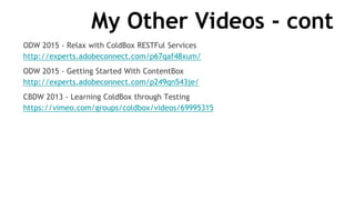 My Other Videos - cont
ODW 2015 - Relax with ColdBox RESTFul Services
http://experts.adobeconnect.com/p67qaf48xum/
ODW 2015 - Getting Started With ContentBox
http://experts.adobeconnect.com/p249qn543je/
CBDW 2013 - Learning ColdBox through Testing
https://vimeo.com/groups/coldbox/videos/69995315
 